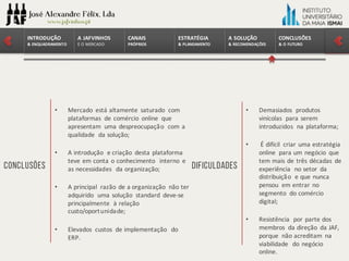 CONCLUSÕES	
&	O	FUTURO
A	SOLUÇÃO	
&	RECOMENDAÇÕES
ESTRATÉGIA
&	PLANEAMENTO
CANAIS
PRÓPRIOS
A	JAFVINHOS
E	O	MERCADO
INTRODUÇÃO	
&	ENQUADRAMENTO
CONCLUSÕES
• Mercado	 está altamente saturado com	
plataformas de	comércio online	 que	
apresentam uma despreocupação com	a	
qualidade da	solução;
• A	introdução e	criação desta plataforma
teve em conta o	conhecimento interno e	
as	necessidades da	organização;
• A	principal	 razão de	a	organização não ter
adquirido uma solução standard	 deve-se	 	
principalmente à relação
custo/oportunidade;
• Elevados custos de	implementação do	
ERP.
Dificuldades
• Demasiados produtos
vinícolas para	serem
introduzidos na plataforma;
• É difícil criar uma estratégia
online	 para	um	negócio que	
tem	mais de	três décadas de	
experiência no	setor da	
distribuição e	que	nunca
pensou em entrar no	
segmento do	comércio
digital;
• Resistência por parte	dos	
membros da	direção da	JAF,	
porque não acreditam na
viabilidade do	negócio
online.
 