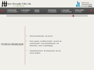 CONCLUSÕES	
&	O	FUTURO
A	SOLUÇÃO	
&	RECOMENDAÇÕES
ESTRATÉGIA
&	PLANEAMENTO
CANAIS
PRÓPRIOS
A	JAFVINHOS
E	O	MERCADO
INTRODUÇÃO	
&	ENQUADRAMENTO
Futuro da Organização
• Internacionalização da	marca;
• Forte	aposta na diferenciação através da	
customização e	da	personalização em
elementos como o	packinging;
• Impulsionamento do	lançamento da	sua
marca própria.
 
