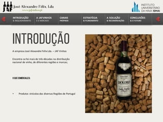 A	empresa	José	Alexandre	Félix	Lda.	– JAF	Vinhos
Encontra-se	há	mais	de	três	décadas	na	distribuição	
nacional	de	vinho,	de	diferentes	regiões	e	marcas;
O quecomercializa:
• Produtos	vinícolas	das	diversas	Regiões	de	Portugal
introdução
CONCLUSÕES	
&	O	FUTURO
A	SOLUÇÃO	
&	RECOMENDAÇÕES
ESTRATÉGIA
&	PLANEAMENTO
CANAIS
PRÓPRIOS
A	JAFVINHOS
E	O	MERCADO
INTRODUÇÃO
&	ENQUADRAMENTO
 