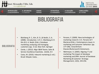 CONCLUSÕES	
&	O	FUTURO
A	SOLUÇÃO	
&	RECOMENDAÇÕES
ESTRATÉGIA
&	PLANEAMENTO
CANAIS
PRÓPRIOS
A	JAFVINHOS
E	O	MERCADO
INTRODUÇÃO	
&	ENQUADRAMENTO
Bibliografia
Bibliografia
• Blattberg,	R.	C.,	Kim,	B.	D.,	&	Neslin,	S.	A.	
(2008).	Introduction.	In	R.	C.	Blattberg,	B.	D.	
Kim	&	S.	A.	Neslin (Eds.),	Database
marketing:	analyzing and managing
customers (pp.	3-12).	New	York:	Springer
• Cordo,	J.	(2012).	Align S&M	Teams.	Sales	&	
Service Excellence Essentials,	 12(10),	4-4
• Costa,	M.	(2010).	Inbound marketing	(1	ed.).	
Brasil:	Moysés Costa. .
• Parsons,	E.	(2009).	New	technologies of
marketing	research.	In	E.	Parsons &	P.	
Maclaran(Eds.),	Contemporary issues in	
marketing	and consumer behaviour (pp.	
177-196).	Great	Britain:	
Elsevier/Butterworth-Heinemann.
• Wehmeyer,	K.	(2005).	Aligning IT	and
marketing	The impact of database
marketing	and CRM.	Journal of Database
Marketing	&	Customer Strategy
Management,	12(3),	243-256.
 
