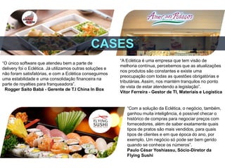 “O único software que atendeu bem a parte de
delivery foi o Eclética. Já utilizamos outras soluções e
não foram satisfatórias, e com a Eclética conseguimos
uma estabilidade e uma consolidação financeira na
parte de royalties para franqueadora”.
Rogger Saito Babá - Gerente de T.I China In Box
“A Eclética é uma empresa que tem visão de
melhoria contínua, percebemos que as atualizações
nos produtos são constantes e existe uma
preocupação com todas as questões obrigatórias e
tributárias. Assim, nos mantém tranquilos no ponto
de vista de estar atendendo a legislação”.
Vitor Ferreira - Gestor de TI, Materiais e Logística
“Com a solução da Eclética, o negócio, também,
ganhou muita inteligência, é possível checar o
histórico de compras para negociar preços com
fornecedores, além de saber exatamente quais
tipos de pratos são mais vendidos, para quais
tipos de clientes e em que época do ano, por
exemplo. Um negócio só pode ser bem gerido
quando se conhece os números”.
Paulo César Yoshiassu, Sócio-Diretor da
Flying Sushi
CASES
 