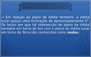 → Em relação ao plano da órbita terrestre, a órbita
lunar possui uma inclinação de aproximadamente 5°.
Os locais em que há intersecção do plano da órbita
terrestre em torno do Sol com o plano da órbita lunar
em torno da Terra são conhecidos como nodos.
 