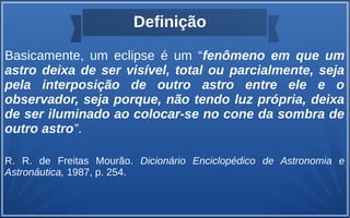 Definição
Basicamente, um eclipse é um “fenômeno em que um
astro deixa de ser visível, total ou parcialmente, seja
pela interposição de outro astro entre ele e o
observador, seja porque, não tendo luz própria, deixa
de ser iluminado ao colocar-se no cone da sombra de
outro astro”.
R. R. de Freitas Mourão. Dicionário Enciclopédico de Astronomia e
Astronáutica, 1987, p. 254.
 