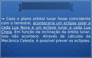 → Caso o plano orbital lunar fosse coincidente
com o terrestre, aconteceria um eclipse solar a
cada Lua Nova e um eclipse lunar a cada Lua
Cheia. Em função da inclinação da órbita lunar,
isso não acontece. Através de cálculos da
Mecânica Celeste, é possível prever os eclipses.
 