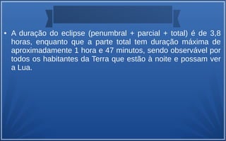 ● A duração do eclipse (penumbral + parcial + total) é de 3,8
horas, enquanto que a parte total tem duração máxima de
aproximadamente 1 hora e 47 minutos, sendo observável por
todos os habitantes da Terra que estão à noite e possam ver
a Lua.
 