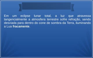 Em um eclipse lunar total, a luz que atravessa
tangencialmente a atmosfera terrestre sofre refração, sendo
desviada para dentro do cone de sombra da Terra, iluminando
a Lua fracamente.
 