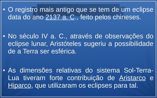 ● O registro mais antigo que se tem de um eclipse
data do ano 2137 a. C., feito pelos chineses.
● No século IV a. C., através de observações do
eclipse lunar, Aristóteles sugeriu a possibilidade
de a Terra ser esférica.
● As dimensões relativas do sistema Sol-Terra-
Lua tiveram forte contribuição de Aristarco e
Hiparco, que utilizaram os eclipses para tal.
 