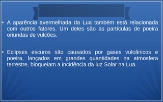 ● A aparência avermelhada da Lua também está relacionada
com outros fatores. Um deles são as partículas de poeira
oriundas de vulcões.
● Eclipses escuros são causados por gases vulcânicos e
poeira, lançados em grandes quantidades na atmosfera
terrestre, bloqueiam a incidência da luz Solar na Lua.
 