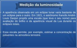 Medição da luminosidade
● A aparência observada em um eclipse lunar varia bastante de
um eclipse para o outro. Em 1921, o astrônomo francês André-
Louis Danjon propôs uma escala (que leva o seu nome) para
avaliação do brilho e da aparência visual da Lua durante os
eclipses totais.
● Essa escala permite, por exemplo, estimar a concentração de
poluentes na atmosfera terrestre.
 