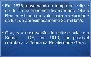 ● Em 1676, observando o tempo de eclipse
de Io, o astrônomo dinamarquês Olaus
Rømer estimou um valor para a velocidade
da luz, de aproximadamente 31 mil km/s.
● Graças à observação do eclipse solar em
Sobral – CE, em 1919, foi possível
corroborar a Teoria da Relatividade Geral.
 
