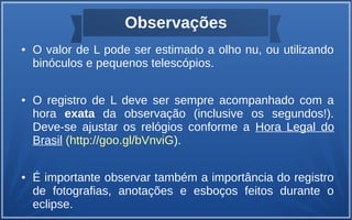 Observações
● O valor de L pode ser estimado a olho nu, ou utilizando
binóculos e pequenos telescópios.
● O registro de L deve ser sempre acompanhado com a
hora exata da observação (inclusive os segundos!).
Deve-se ajustar os relógios conforme a Hora Legal do
Brasil (http://goo.gl/bVnviG).
● É importante observar também a importância do registro
de fotografias, anotações e esboços feitos durante o
eclipse.
 