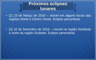 Próximos eclipses
lunares
● [1] 23 de Março de 2016 – visível em alguns locais das
regiões Norte e Centro Oeste. Eclipse penumbral.
● [2] 16 de Setembro de 2016 – visível na região Nordeste
e norte da região Sudeste. Eclipse penumbral.
 