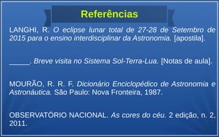 Referências
LANGHI, R. O eclipse lunar total de 27-28 de Setembro de
2015 para o ensino interdisciplinar da Astronomia. [apostila].
_____. Breve visita no Sistema Sol-Terra-Lua. [Notas de aula].
MOURÃO, R. R. F. Dicionário Enciclopédico de Astronomia e
Astronáutica. São Paulo: Nova Fronteira, 1987.
OBSERVATÓRIO NACIONAL. As cores do céu. 2 edição, n. 2,
2011.
 