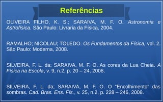 Referências
OLIVEIRA FILHO, K. S.; SARAIVA, M. F. O. Astronomia e
Astrofísica. São Paulo: Livraria da Física, 2004.
RAMALHO; NICOLAU; TOLEDO. Os Fundamentos da Física, vol. 2.
São Paulo: Moderna, 2008.
SILVEIRA, F. L. da; SARAIVA, M. F. O. As cores da Lua Cheia. A
Física na Escola, v. 9, n.2, p. 20 – 24, 2008.
SILVEIRA, F. L. da; SARAIVA, M. F. O. O “Encolhimento” das
sombras. Cad. Bras. Ens. Fís., v. 25, n.2, p. 228 – 246, 2008.
 