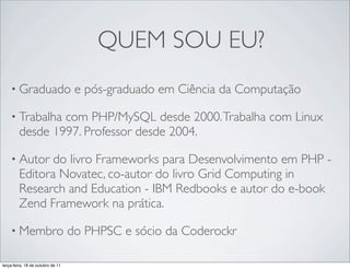 QUEM SOU EU?
    • Graduado                      e pós-graduado em Ciência da Computação

    • Trabalha   com PHP/MySQL desde 2000. Trabalha com Linux
         desde 1997. Professor desde 2004.

    • Autor     do livro Frameworks para Desenvolvimento em PHP -
         Editora Novatec, co-autor do livro Grid Computing in
         Research and Education - IBM Redbooks e autor do e-book
         Zend Framework na prática.

    • Membro                       do PHPSC e sócio da Coderockr

terça-feira, 18 de outubro de 11
 