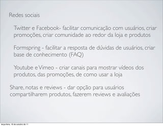 Redes sociais

              Twitter e Facebook- facilitar comunicação com usuários, criar
              promoções, criar comunidade ao redor da loja e produtos

              Formspring - facilitar a resposta de dúvidas de usuários, criar
              base de conhecimento (FAQ)

              Youtube e Vimeo - criar canais para mostrar vídeos dos
              produtos, das promoções, de como usar a loja

          Share, notas e reviews - dar opção para usuários
          compartilharem produtos, fazerem reviews e avaliações



terça-feira, 18 de outubro de 11
 