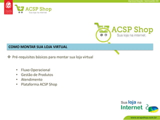 Apresentação: Genivaldo OJ




COMO MONTAR SUA LOJA VIRTUAL

 Pré-requisitos básicos para montar sua loja virtual


     •   Fluxo Operacional
     •   Gestão de Produtos
     •   Atendimento
     •   Plataforma ACSP Shop
 