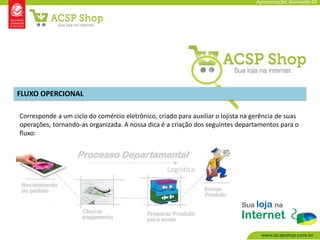 Apresentação: Genivaldo OJ




FLUXO OPERCIONAL

Corresponde a um ciclo do comércio eletrônico, criado para auxiliar o lojista na gerência de suas
operações, tornando-as organizada. A nossa dica é a criação dos seguintes departamentos para o
fluxo:




                                                   Logística
 