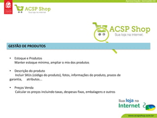 Apresentação: Genivaldo OJ




GESTÃO DE PRODUTOS


•   Estoque e Produtos
    Manter estoque mínimo, ampliar o mix dos produtos

•  Descrição do produto
    Incluir SKUs (código do produto), fotos, informações do produto, prazos de
garantia, atributos...

•   Preços Venda
    Calcular os preços incluindo taxas, despesas fixas, embalagens e outros
 