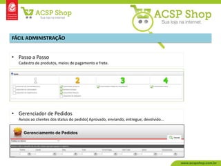 FÁCIL ADMINISTRAÇÃO


• Passo a Passo
  Cadastro de produtos, meios de pagamento e frete.




• Gerenciador de Pedidos
  Avisos ao clientes dos status do pedido( Aprovado, enviando, entregue, devolvido...
 