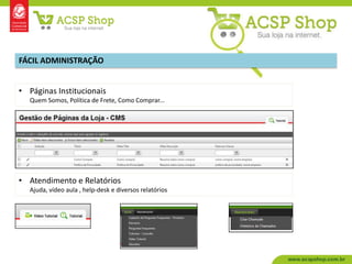 FÁCIL ADMINISTRAÇÃO


• Páginas Institucionais
   Quem Somos, Política de Frete, Como Comprar...




• Atendimento e Relatórios
   Ajuda, vídeo aula , help-desk e diversos relatórios
 