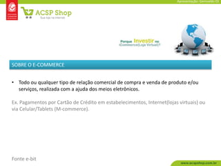 Apresentação: Genivaldo OJ




SOBRE O E-COMMERCE


• Todo ou qualquer tipo de relação comercial de compra e venda de produto e/ou
  serviços, realizada com a ajuda dos meios eletrônicos.

Ex. Pagamentos por Cartão de Crédito em estabelecimentos, Internet(lojas virtuais) ou
via Celular/Tablets (M-commerce).




Fonte e-bit
 