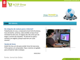 Apresentação: Genivaldo OJ




CASE NO BRASIL

Da máquina de costura para a internet!
Trabalhando em casa, a empresária Carol Grilo faz bolsas,
tocas de banho, carteiras, tudo vendido na loja virtual
montada há sete anos. O negócio deu tão certo que ela
largou a carreira de arquiteta. “A internet te ajuda a
começar um negócio, porque você tem um custo
mínimo”.

Venda de livros
André Sá criou um site para vender livros há nove anos.
Tinha apenas um computador. Hoje, é preciso um galpão
para armazenar todo o estoque.

                                              24/01/2012


Fonte: Jornal da Globo
 