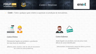  Custo - Todo e qualquer gasto relativo a aquisição ou produção de mercadorias;
Custos e Despesas
Custos Diretos
Diretamente ligados aos produtos e geralmente
são mais fáceis de identificar
(Matéria-prima, insumos e mão-de-obra de funcionários
dos centros de custos produtivos);
Custos Indiretos
Ainda ligados aos produtos, mas um pouco mais
difíceis de serem identificados
(Almoxarifado, ferramentaria, aluguel da fábrica, gerência,
planejamento, etc);
 