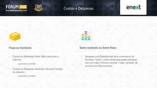 Custos e Despesas
Fixos ouVariáveis
 Custos ou Despesas Fixas: Não varia com o
volume;
 Custos ou Despesas Variáveis: Varia em função
do volume ;
(produzido ou vendido)
(produzido ou vendido)
Semi-variáveis ou Semi-fixos
 Despesa com Plataformas de e-commerce no
formato “SaaS”, onde a empresa pode contratar
com um valor mínimo mensal + valor variável, de
acordo com faturamento.
 