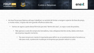 • As duas forças que falamos até aqui trabalham no sentido de limitar a margem superior da faixa de preço,
e muitas vezes, o lojista não tem grande influência sobre elas.
• Vamos ver agora a parte dessa fórmula que esta “dentro de casa”, ou seja o custo de produto.
• Não apenas o custo de compra da mercadoria, mas a despesa total de venda, dada a estrutura
da empresa naquele momento.
• Ter esse número em mente é importante para definir se um produto/mercado é lucrativo ou
não para você, e potenciais mudanças na empresa que possam reduzir o custo.
Custos e Despesas
 