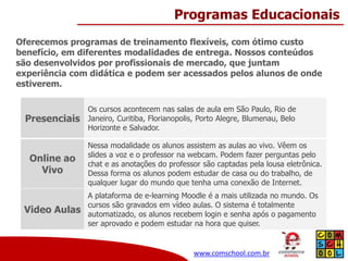 Programas Educacionais
Oferecemos programas de treinamento flexíveis, com ótimo custo
benefício, em diferentes modalidades de entrega. Nossos conteúdos
são desenvolvidos por profissionais de mercado, que juntam
experiência com didática e podem ser acessados pelos alunos de onde
estiverem.

Presenciais

Os cursos acontecem nas salas de aula em São Paulo, Rio de
Janeiro, Curitiba, Florianopolis, Porto Alegre, Blumenau, Belo
Horizonte e Salvador.

Online ao
Vivo

Nessa modalidade os alunos assistem as aulas ao vivo. Vêem os
slides a voz e o professor na webcam. Podem fazer perguntas pelo
chat e as anotações do professor são captadas pela lousa eletrônica.
Dessa forma os alunos podem estudar de casa ou do trabalho, de
qualquer lugar do mundo que tenha uma conexão de Internet.

Video Aulas

A plataforma de e-learning Moodle é a mais utilizada no mundo. Os
cursos são gravados em vídeo aulas. O sistema é totalmente
automatizado, os alunos recebem login e senha após o pagamento
ser aprovado e podem estudar na hora que quiser.

www.comschool.com.br

 