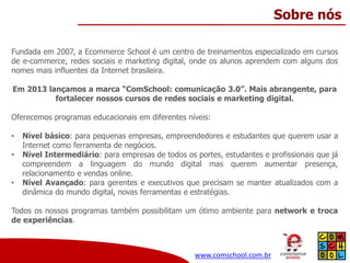 Sobre nós
Fundada em 2007, a Ecommerce School é um centro de treinamentos especializado em cursos
de e-commerce, redes sociais e marketing digital, onde os alunos aprendem com alguns dos
nomes mais influentes da Internet brasileira.
Em 2013 lançamos a marca “ComSchool: comunicação 3.0”. Mais abrangente, para
fortalecer nossos cursos de redes sociais e marketing digital.
Oferecemos programas educacionais em diferentes níveis:
•
•
•

Nível básico: para pequenas empresas, empreendedores e estudantes que querem usar a
Internet como ferramenta de negócios.
Nível Intermediário: para empresas de todos os portes, estudantes e profissionais que já
compreendem a linguagem do mundo digital mas querem aumentar presença,
relacionamento e vendas online.
Nível Avançado: para gerentes e executivos que precisam se manter atualizados com a
dinâmica do mundo digital, novas ferramentas e estratégias.

Todos os nossos programas também possibilitam um ótimo ambiente para network e troca
de experiências.

www.comschool.com.br

 