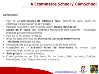A Ecommerce School / ComSchool
Diferenciais:
• Mais de 70 professores de altíssimo nível: autores de livros, donos de
empresas e altos executivos de mercado.
• Parcerias nacionais e internacionais trazem cursos inovadores
• Escola de 1ª linha, com certificado reconhecido pela ABComm – Associação
Brasileira de Comércio Eletrônico
• Mais de 12 mil alunos formados.
• Única no Brasil com foco em Marketing Digital de Performance
• Três livros publicados na área
• Metodologia de alta qualidade para transmissão de aulas online
• Proprietária do 1º Business Game de Ecommerce do mundo, para
treinamento de alunos de alta performance
• Sede própria na Avenida Paulista.
• Cursos presenciais em São Paulo, Rio de Janeiro, Belo Horizonte, Curitiba,
Florianópolis, Porto Alegre, Blumenau e Salvador.

www.comschool.com.br

 
