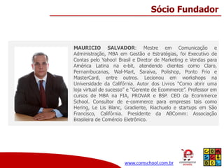 Sócio Fundador

MAURICIO SALVADOR: Mestre em Comunicação e
Administração, MBA em Gestão e Estratégias, foi Executivo de
Contas pelo Yahoo! Brasil e Diretor de Marketing e Vendas para
América Latina na e-bit, atendendo clientes como Claro,
Pernambucanas, Wal-Mart, Saraiva, Polishop, Ponto Frio e
MasterCard, entre outros. Lecionou em workshops na
Universidade da Califórnia. Autor dos Livros "Como abrir uma
loja virtual de sucesso” e “Gerente de Ecommerce”. Professor em
cursos de MBA na FIA, PROVAR e BSP. CEO da Ecommerce
School. Consultor de e-commerce para empresas tais como
Hering, Le Lis Blanc, Gradiente, Riachuelo e startups em São
Francisco, Califórnia. Presidente da ABComm: Associação
Brasileira de Comércio Eletrônico.

www.comschool.com.br

 