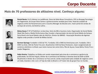 Corpo Docente
Mais de 70 professores de altíssimo nível. Conheça alguns:
Daniel Bento: Foi Sr Advisor na LastMinute, Dono da Delta Bravo Consultoria, CEO na Braspag Tecnologia
em Pagamento, do Grupo Silvio Santos e posteriormente vendida para Cielo, Head da unidade de
negócios online do Panamericano.com e Country Manager da Decolar.com, maior portal de vendas de
serviços de turismo, da América Latina. .
Edney Souza: É VP of Publishers na boo-box, Sócio da 00k e-business tools, Organizador da Social Media
Week São Paulo e Media Performance Day, Curador e Apresentador da área de Social Media da Campus
Party Brasil e do Social Media Labs do InterCon, Diretor da ABRADi - Associação Brasileira de Agentes
Digitais onde preside o Comitê de Mídias Sociais.
German Quiroga: Fundador e CEO da TV1. Fundador, CIO e CMO da Americanas.com. Fundador, CIO e
CMO na eHub. CEO do Ponto Frio.com. Atualmente é CEO da Nova Pontocom, maior conglomerado de
comércio eletrônico no Brasil, que reúne marcas tais como Extra, Pão de Açucar, Casas Bahia, Ponto Frio e
Leader Magazine.
Fabio Pereira: Trabalhou na Globo.com sendo responsável pela área de e-commerce e gerência de
publicidade, foi CEO do Virgula, diretor de e-commerce da Polishop e Gerente Geral de B2B na B2W.
Atualmente é diretor de e-commerce na Fnac.com.br, sendo responsável pela unidade de negócios como
um todo, levando o site a ser a 1ª loja da rede no Brasil e o 2º maior site do grupo Fnac no mundo.

www.comschool.com.br

 