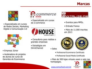 Marcas

• Especializada em cursos
de Redes Sociais, Marketing
Digital e Comunicação 3.0

• Especializada em cursos
de e-commerce

• Eventos para MPEs.
• Entrada Franca
• Mais de 11.000 inscritos
em 2013

• Consultoria para médias e
grandes empresas
• Estratégias em
OmniChannel
• Empresa Júnior
• Aceleradora de projetos
de alunos do curso de
Gerentes de Ecommerce

• Selos
• Profissional Ecommerce Certificado
• Profissional Social Media Certificado

• Mais de 500 lojas virtuais usam o selo nas
homepages.
www.comschool.com.br

 