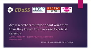 Are researchers mistaken about what they
think they know? The challenge to publish
research
ANABELA MESQUITA – CEOS.PP, POLYTECHNIC OF PORTO
SARMENTO@ISCAP.IPP.PT
25 and 26 November 2022, Porto, Portugal
 