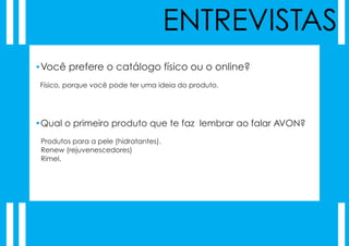 ENTREVISTAS
•Você prefere o catálogo físico ou o online?
 Físico, porque você pode ter uma ideia do produto.




•Qual o primeiro produto que te faz lembrar ao falar AVON?
 Produtos para a pele (hidratantes).
 Renew (rejuvenescedores)
 Rimel.
 