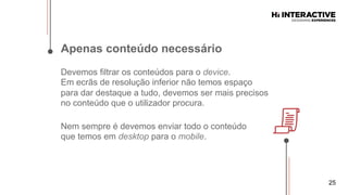 25
Apenas  conteúdo  necessário  
Devemos filtrar os conteúdos para o device.
Em ecrãs de resolução inferior não temos espaço
para dar destaque a tudo, devemos ser mais precisos
no conteúdo que o utilizador procura.
Nem sempre é devemos enviar todo o conteúdo
que temos em desktop para o mobile.
 