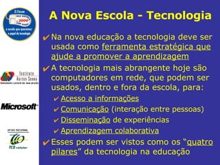 A Nova Escola - Tecnologia Na nova educação a tecnologia deve ser usada como  ferramenta estratégica que ajude a promover a aprendizagem A tecnologia mais abrangente hoje são  computadores em rede, que podem ser usados, dentro e fora da escola, para: Acesso a informações Comunicação  (interação entre pessoas) Disseminação  de experiências Aprendizagem colaborativa Esses podem ser vistos como os “ quatro pilares ” da tecnologia na educação 
