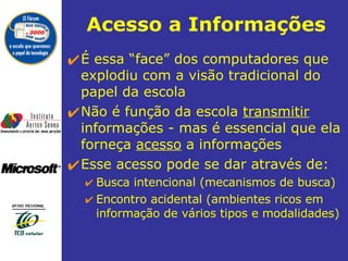 Acesso a Informações É essa “face” dos computadores que explodiu com a visão tradicional do papel da escola  Não é função da escola  transmitir   informações - mas é essencial que ela forneça  acesso  a informações  Esse acesso pode se dar através de: Busca intencional (mecanismos de busca) Encontro acidental (ambientes ricos em informação de vários tipos e modalidades) 