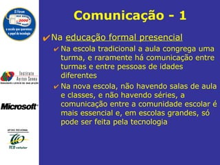 Comunicação - 1 Na  educação formal presencial   Na escola tradicional a aula congrega uma turma, e raramente há comunicação entre turmas e entre pessoas de idades diferentes Na nova escola, não havendo salas de aula e classes, e não havendo séries, a comunicação entre a comunidade escolar é mais essencial e, em escolas grandes, só pode ser feita pela tecnologia 