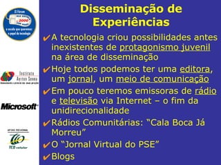 Disseminação de Experiências A tecnologia criou possibilidades antes inexistentes de  protagonismo juvenil  na área de disseminação  Hoje todos podemos ter uma  editora , um  jornal , um  meio de comunicação Em pouco teremos emissoras de  rádio  e  televisão  via Internet – o fim da unidirecionalidade Rádios Comunitárias: “Cala Boca Já Morreu” O “Jornal Virtual do PSE”  Blogs 