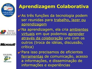 Aprendizagem Colaborativa   As três funções da tecnologia podem ser reunidas para  trabalho, lazer ou aprendizagem Na aprendizagem, ela cria  ambientes virtuais  em que podemos  aprender através da colaboração  uns com os outros (troca de idéias, discussão, crítica)  Para isso precisamos de eficientes  ferramentas  de comunicação, acesso a informações, e disseminação de informações e experiências 