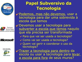 Papel Subversivo da Tecnologia Podemos, mas não devemos , usar a tecnologia para dar uma sobrevida à escola que temos  Devemos usar a tecnologia para  subverter a escola que temos  naquilo que ela precisa ser transformada  Para que vai ser usada a tecnologia?  Como vai ser usada a tecnologia? Quem vai gerir e coordenar o uso da tecnologia?  Trazer a tecnologia para dentro  da escola ou usar a tecnologia para  levar  a escola para fora  de seus muros?  