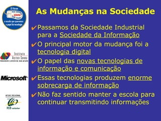 As Mudanças na Sociedade Passamos da Sociedade Industrial para a  Sociedade da Informação   O principal motor da mudança foi a  tecnologia digital O papel das  novas tecnologias de informação e comunicação Essas tecnologias produzem  enorme sobrecarga de informação Não faz sentido manter a escola para continuar transmitindo informações  