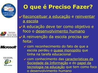 O que é Preciso Fazer? Reconceituar a educação  e  reinventar a escola   A educação deve ter como objetivo e foco o  desenvolvimento humano   A reinvenção da escola precisa ser feita: com reconhecimento do fato de que a escola perdeu o  quase monopólio  que tinha na tarefa educacional  com conhecimento das  características da Sociedade da Informação  e do  papel da tecnologia na educação  que tem como foco o desenvolvimento humano 