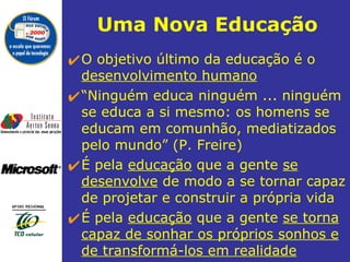 Uma  Nova  Educação O objetivo último da educação é o  desenvolvimento humano   “ Ninguém educa ninguém ... ninguém  se educa a si mesmo: os homens se educam em comunhão, mediatizados pelo mundo” (P. Freire) É pela  educação  que a gente  se desenvolve  de modo a se tornar capaz de projetar e construir a própria vida É pela  educação  que a gente  se torna capaz de sonhar os próprios sonhos e de transformá-los em realidade 