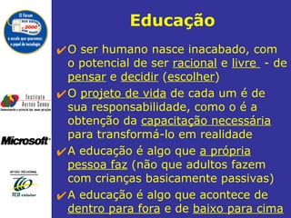 Educação O ser humano nasce inacabado, com o potencial de ser  racional  e  livre  - de  pensar  e  decidir  ( escolher )  O  projeto de vida  de cada um é de sua responsabilidade, como o é a obtenção da  capacitação necessária  para transformá-lo em realidade A educação é algo que  a própria pessoa faz  (não que adultos fazem com crianças basicamente passivas) A educação é algo que acontece de  dentro para fora  e de  baixo para cima 