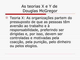 As teorias X e Y de  Douglas McGregor Teoria X: As organizações partem do pressuposto de que as pessoas têm aversão ao trabalho e à responsabilidade, preferindo ser dirigidas e, por isso, devem ser controladas e motivadas pela coacção, pela punição, pelo dinheiro ou pelos elogios.  